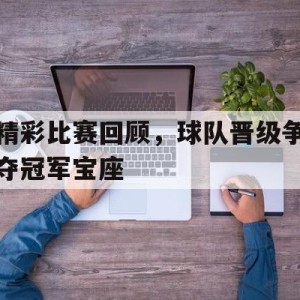九州体育-精彩比赛回顾，球队晋级争夺冠军宝座的简单介绍
