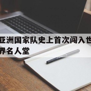 九州娱乐-亚洲国家队史上首次闯入世界名人堂(亚洲国家队史上首次闯入世界名人堂的是谁)