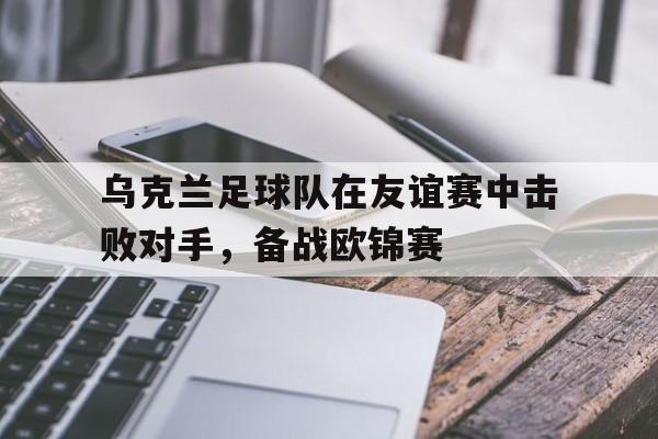乌克兰足球队在友谊赛中击败对手,备战欧锦赛 乌克兰足球队在友谊赛中击败对手,备战欧锦赛