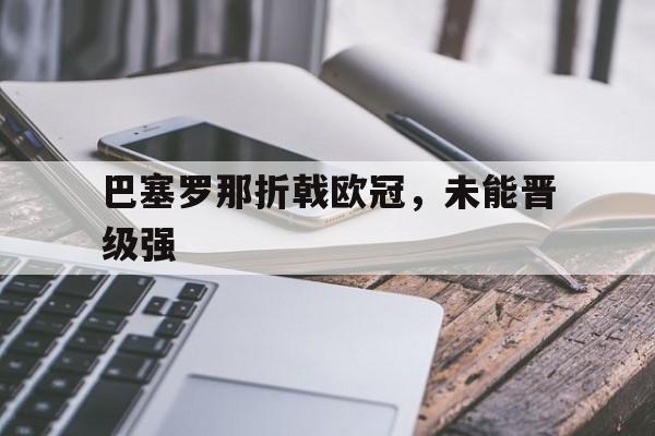 巴塞罗那折戟欧冠，未能晋级强(巴塞罗那足球俱乐部欧冠冠军)