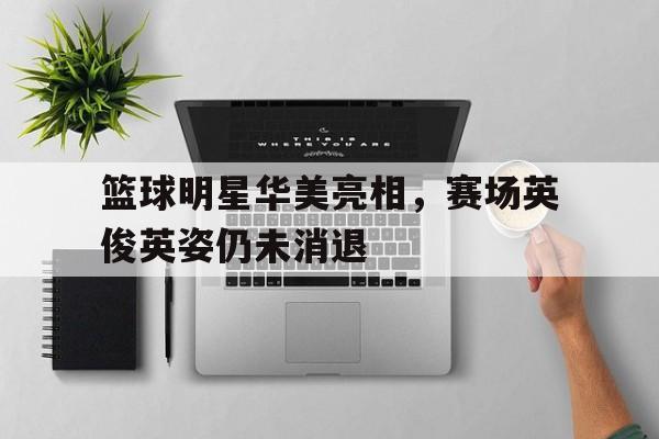 包含篮球明星华美亮相，赛场英俊英姿仍未消退的词条