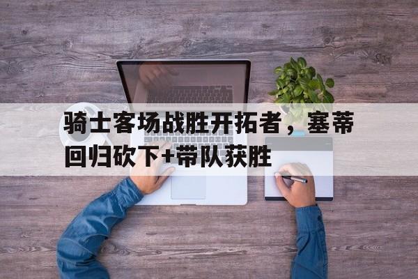 骑士客场战胜开拓者，塞蒂回归砍下+带队获胜